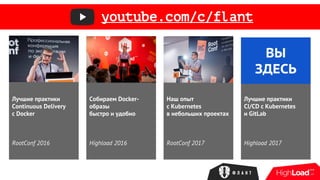 Лучшие практики
Continuous Delivery
с Docker
RootConf 2016
Собираем Docker-
образы
быстро и удобно
Highload 2016
Наш опыт
с Kubernetes
в небольших проектах
RootConf 2017
Лучшие практики
CI/CD с Kubernetes
и GitLab
Highload 2017
ВЫ
ЗДЕСЬ
youtube.com/c/flant
 