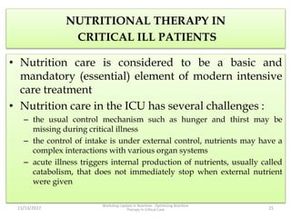 NUTRITIONAL THERAPY IN
CRITICAL ILL PATIENTS
• Nutrition care is considered to be a basic and
mandatory (essential) element of modern intensive
care treatment
• Nutrition care in the ICU has several challenges :
– the usual control mechanism such as hunger and thirst may be
missing during critical illness
– the control of intake is under external control, nutrients may have a
complex interactions with various organ systems
– acute illness triggers internal production of nutrients, usually called
catabolism, that does not immediately stop when external nutrient
were given
11/13/2017
Workshop Update in Nutrition : Optimizing Nutrition
Therapy in Critical Care 21
 