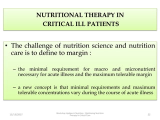 NUTRITIONAL THERAPY IN
CRITICAL ILL PATIENTS
• The challenge of nutrition science and nutrition
care is to define to margin :
– the minimal requirement for macro and micronutrient
necessary for acute illness and the maximum tolerable margin
– a new concept is that minimal requirements and maximum
tolerable concentrations vary during the course of acute illness
11/13/2017
Workshop Update in Nutrition : Optimizing Nutrition
Therapy in Critical Care 22
 