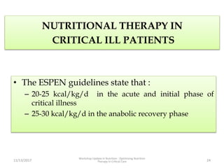 NUTRITIONAL THERAPY IN
CRITICAL ILL PATIENTS
• The ESPEN guidelines state that :
– 20-25 kcal/kg/d in the acute and initial phase of
critical illness
– 25-30 kcal/kg/d in the anabolic recovery phase
11/13/2017
Workshop Update in Nutrition : Optimizing Nutrition
Therapy in Critical Care 24
 