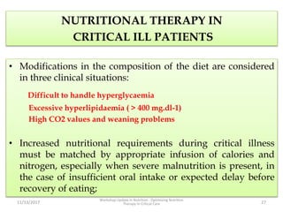 NUTRITIONAL THERAPY IN
CRITICAL ILL PATIENTS
• Modifications in the composition of the diet are considered
in three clinical situations:
Difficult to handle hyperglycaemia
Excessive hyperlipidaemia ( > 400 mg.dl-1)
High CO2 values and weaning problems
• Increased nutritional requirements during critical illness
must be matched by appropriate infusion of calories and
nitrogen, especially when severe malnutrition is present, in
the case of insufficient oral intake or expected delay before
recovery of eating;
11/13/2017
Workshop Update in Nutrition : Optimizing Nutrition
Therapy in Critical Care 27
 