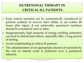 NUTRITIONAL THERAPY IN
CRITICAL ILL PATIENTS
• Early enteral nutrition can be systematically considered in
patients unlikely to recover their ability to eat within 48
hours after injury; if not achievable, parenteral nutrition
should be considered soon or later;
• Inappropriately high amounts of energy-yielding substrates
can lead to detrimental effects, especially after a long period
of fasting;
• Avoid underfeeding in critical ill patients
• The administration of an appropriate amount of nutrients by
the oral or enteral route is preferred over a parenteral
infusion.
11/13/2017
Workshop Update in Nutrition : Optimizing Nutrition
Therapy in Critical Care 28
 