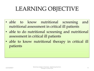 LEARNING OBJECTIVE
• able to know nutritional screening and
nutritional assessment in critical ill patients
• able to do nutritional screening and nutritional
assessment in critical ill patients
• able to know nutritional therapy in critical ill
patients
11/13/2017
Workshop Update in Nutrition : Optimizing Nutrition
Therapy in Critical Care 4
 