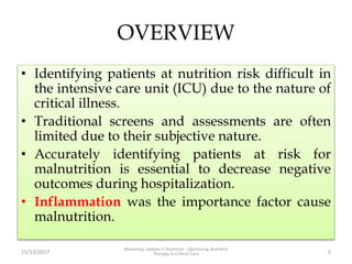 OVERVIEW
• Identifying patients at nutrition risk difficult in
the intensive care unit (ICU) due to the nature of
critical illness.
• Traditional screens and assessments are often
limited due to their subjective nature.
• Accurately identifying patients at risk for
malnutrition is essential to decrease negative
outcomes during hospitalization.
• Inflammation was the importance factor cause
malnutrition.
11/13/2017
Workshop Update in Nutrition : Optimizing Nutrition
Therapy in Critical Care 5
 