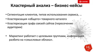 Кластерный анализ – бизнес-кейсы
• Сегментация клиентов, типов использования сервиса, …
• Кластеризация «общего» товарного каталога
• Кластеризация графа связей сайтов (пересечение
аудитории)
• Маркетинг работает с целевыми группами, информация
разбита на «смысловые облака».
 