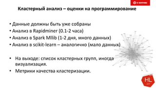 Кластерный анализ – оценки на программирование
• Данные должны быть уже собраны
• Анализ в Rapidminer (0.1-2 часа)
• Анализ в Spark Mllib (1-2 дня, много данных)
• Анализ в scikit-learn – аналогично (мало данных)
• На выходе: список кластерных групп, иногда
визуализация.
• Метрики качества кластеризации.
 
