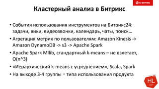 Кластерный анализ в Битрикс
• События использования инструментов на Битрикс24:
задачи, вики, видеозвонки, календарь, чаты, поиск…
• Агрегация метрик по пользователям: Amazon Kinesis ->
Amazon DynamoDB -> s3 -> Apache Spark
• Apache Spark Mllib, стандартный k-means – не взлетает,
O(n^3)
• «Иерархический k-means с усреднением», Scala, Spark
• На выходе 3-4 группы = типа использования продукта
 