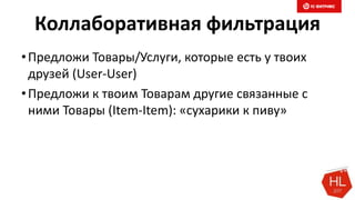 Коллаборативная фильтрация
•Предложи Товары/Услуги, которые есть у твоих
друзей (User-User)
•Предложи к твоим Товарам другие связанные с
ними Товары (Item-Item): «сухарики к пиву»
 