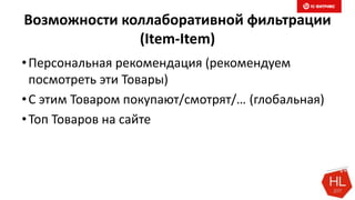 Возможности коллаборативной фильтрации
(Item-Item)
•Персональная рекомендация (рекомендуем
посмотреть эти Товары)
•С этим Товаром покупают/смотрят/… (глобальная)
•Топ Товаров на сайте
 
