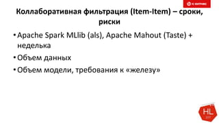 Коллаборативная фильтрация (Item-Item) – сроки,
риски
•Apache Spark MLlib (als), Apache Mahout (Taste) +
неделька
•Объем данных
•Объем модели, требования к «железу»
 