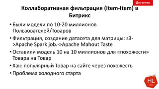 Коллаборативная фильтрация (Item-Item) в
Битрикс
• Были модели по 10-20 миллионов
Пользователей/Товаров
• Фильтрация, создание датасета для матрицы: s3-
>Apache Spark job.->Apache Mahout Taste
• Оставили модель 10 на 10 миллионов для «похожести»
Товара на Товар
• Хак: популярный Товар на сайте через похожесть
• Проблема холодного старта
 