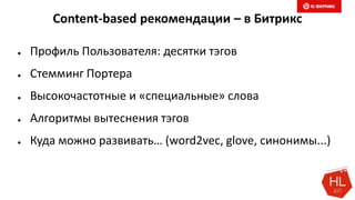 Content-based рекомендации – в Битрикс
● Профиль Пользователя: десятки тэгов
● Стемминг Портера
● Высокочастотные и «специальные» слова
● Алгоритмы вытеснения тэгов
● Куда можно развивать… (word2vec, glove, синонимы...)
 