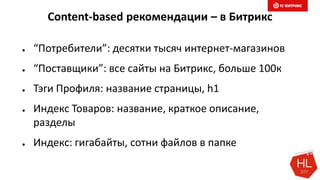 Content-based рекомендации – в Битрикс
● “Потребители”: десятки тысяч интернет-магазинов
● “Поставщики”: все сайты на Битрикс, больше 100к
● Тэги Профиля: название страницы, h1
● Индекс Товаров: название, краткое описание,
разделы
● Индекс: гигабайты, сотни файлов в папке
 