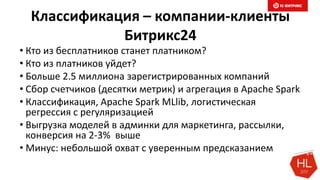 Классификация – компании-клиенты
Битрикс24
• Кто из бесплатников станет платником?
• Кто из платников уйдет?
• Больше 2.5 миллиона зарегистрированных компаний
• Сбор счетчиков (десятки метрик) и агрегация в Apache Spark
• Классификация, Apache Spark MLlib, логистическая
регрессия с регуляризацией
• Выгрузка моделей в админки для маркетинга, рассылки,
конверсия на 2-3% выше
• Минус: небольшой охват с уверенным предсказанием
 