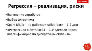 Регрессия – реализация, риски
•Выявление атрибутов
•Выбор алгоритма
•Spark MLlib – не работает, scikit-learn – 1-2 дня
•«Регрессия» в Битрикс24 – CLV сделали через
классификацию по дискретным ступеням
 