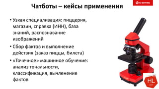 Чатботы – кейсы применения
• Узкая специализация: пиццерия,
магазин, справка (ИНН), база
знаний, распознавание
изображений
• Сбор фактов и выполнение
действия (заказ пиццы, билета)
• «Точечное» машинное обучение:
анализ тональности,
классификация, вычленение
фактов
 