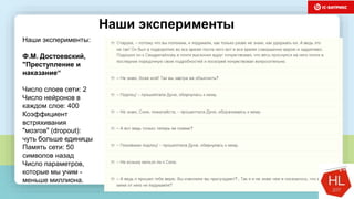 темы доклада
Наши эксперименты
Наши эксперименты:
Ф.М. Достоевский,
"Преступление и
наказание“
Число слоев сети: 2
Число нейронов в
каждом слое: 400
Коэффициент
встряхивания
"мозгов" (dropout):
чуть больше единицы
Память сети: 50
символов назад
Число параметров,
которые мы учим -
меньше миллиона.
 