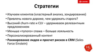Стратегии
• Изучаем клиентов (кластерный анализ, зондирование)
• Привлечь нового дороже, чем удержать старого?
• Высокий churn-rate и CLV – удерживаем релевантным
предложением
• Меньше «тупого» спама – больше лояльность
• Персонализированный контент
• Ранжирование лидов и просчет рисков в CRM (Sales
Force Einstein)
 