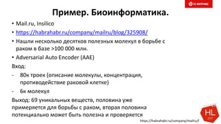 Пример. Биоинформатика.
• Mail.ru, Insilico
• https://habrahabr.ru/company/mailru/blog/325908/
• Нашли несколько десятков полезных молекул в борьбе с
раком в базе >100 000 млн.
• Adversarial Auto Encoder (AAE)
Вход:
- 80к троек (описание молекулы, концентрация,
противодействие раковой клетке)
- 6к молекул
Выход: 69 уникальных веществ, половина уже
примеряется для борьбы с раком, вторая половина
потенциально может быть полезна и проверяется
https://habrahabr.ru/company/mailru/blog/325908/
 