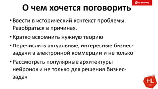 О чем хочется поговорить
•Ввести в исторический контекст проблемы.
Разобраться в причинах.
•Кратко вспомнить нужную теорию
•Перечислить актуальные, интересные бизнес-
задачи в электронной коммерции и не только
•Рассмотреть популярные архитектуры
нейронок и не только для решения бизнес-
задач
 