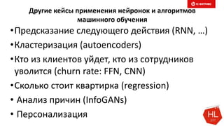 Другие кейсы применения нейронок и алгоритмов
машинного обучения
•Предсказание следующего действия (RNN, …)
•Кластеризация (autoencoders)
•Кто из клиентов уйдет, кто из сотрудников
уволится (churn rate: FFN, CNN)
•Сколько стоит квартирка (regression)
• Анализ причин (InfoGANs)
• Персонализация
 