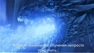 Модели машинного обучения непросто
приручить…
 