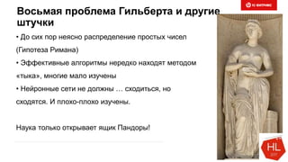 Восьмая проблема Гильберта и другие
штучки
• До сих пор неясно распределение простых чисел
(Гипотеза Римана)
• Эффективные алгоритмы нередко находят методом
«тыка», многие мало изучены
• Нейронные сети не должны … сходиться, но
сходятся. И плохо-плохо изучены.
Наука только открывает ящик Пандоры!
 