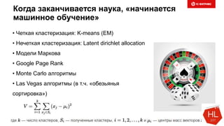 Когда заканчивается наука, «начинается
машинное обучение»
• Четкая кластеризация: K-means (EM)
• Нечеткая кластеризация: Latent dirichlet allocation
• Модели Маркова
• Google Page Rank
• Monte Carlo алгоритмы
• Las Vegas алгоритмы (в т.ч. «обезьянья
сортировка»)
 