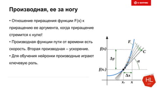 Производная, ее за ногу
• Отношение приращения функции F(x) к
приращению ее аргумента, когда приращение
стремится к нулю!
• Производная функции пути от времени есть
скорость. Вторая производная – ускорение.
• Для обучения нейронки производные играют
ключевую роль.
 