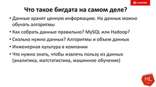 Что такое бигдата на самом деле?
• Данные хранят ценную информацию. На данных можно
обучать алгоритмы
• Как собрать данные правильно? MySQL или Hadoop?
• Сколько нужно данных? Алгоритмы и объем данных
• Инженерная культура в компании
• Что нужно знать, чтобы извлечь пользу из данных
(аналитика, матстатистика, машинное обучение)
 