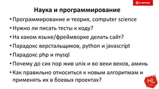 Наука и программирование
•Программирование и теория, computer science
•Нужно ли писать тесты к коду?
•На каком языке/фреймворке делать сайт?
•Парадокс верстальщиков, python и javascript
•Парадокс php и mysql
•Почему до сих пор жив unix и во веки веков, аминь
•Как правильно относиться к новым алгоритмам и
применять их в боевых проектах?
 