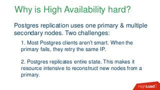 Why is High Availability hard?
Postgres replication uses one primary & multiple
secondary nodes. Two challenges:
1. Most Postgres clients aren’t smart. When the
primary fails, they retry the same IP.
2. Postgres replicates entire state. This makes it
resource intensive to reconstruct new nodes from a
primary.
 
