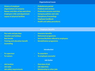 Organizational Issues
- History of employer
- Organizations of company
- Names and titles of key executives
- Employee's title and department
- Layout of physical facilities
- Probationary period
- Products and services
- Production process overview
- Company policies and rules
- Disciplinary Proceedings
- Employee handbook
- Health and safety procedures
Employee Benefits
- Pay scale and pay days
- Vacation and holidays
- Rest breaks
- Training and education benefit
- Counseling
- Insurance benefits
- Retirement programme
- Services/facilities offered to employees
- Rehabilitation programme
Introduction
- To supervisor
- To trainers
- To coworkers
- To employee counselor
Job Duties
- Job location
- Job tasks
- Job safety requirements
- Overview of job
- Job objectives
- Relationship to other jobs
 