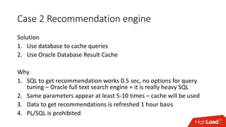 Case 2 Recommendation engine
Solution
1. Use database to cache queries
2. Use Oracle Database Result Cache
Why
1. SQL to get recommendation works 0.5 sec, no options for query
tuning – Oracle full text search engine + it is really heavy SQL
2. Same parameters appear at least 5-10 times – cache will be used
3. Data to get recommendations is refreshed 1 hour basis
4. PL/SQL is prohibited
 