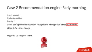 Case 2 Recommendation engine Early morning
Level 3 support
Production incident
Severity 1
Users can’t provide document recognition. Recognition takes 20 minutes
at least. Sessions hangs.
Regards, L2 support team.
 