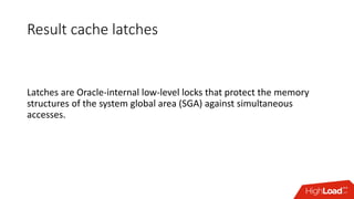 Result cache latches
Latches are Oracle-internal low-level locks that protect the memory
structures of the system global area (SGA) against simultaneous
accesses.
 