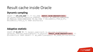 Result cache inside Oracle
Dynamic sampling
SELECT /* OPT_DYN_SAMP */ /*+ ALL_ROWS RESULT_CACHE(SNAPSHOT=3600)
opt_param('parallel_execution_enabled', 'false') NO_PARALLEL(SAMPLESUB)
NO_PARALLEL_INDEX(SAMPLESUB) NO_SQL_TUNE */ NVL(SUM(C1),:"SYS_B_0"),
NVL(SUM(C2),:"SYS_B_1") FROM (bla-bla-bla
Adaptive statistic
SELECT /* DS_SVC */ /*+ dynamic_sampling(0) no_sql_tune no_monitoring
optimizer_features_enable(default) no_parallel RESULT_CACHE(SNAPSHOT=3600) */
NVL(SUM(C1),0) FROM (SELECT /*+ qb_name("innerQuery") NO_INDEX_FFS bla-bla-bla
 