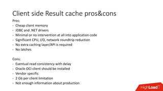 Client side Result cache pros&cons
Pros:
- Cheap client memory
- JDBC and .NET drivers
- Minimal or no intervention at all into application code
- Significant CPU, I/O, network roundtrip reduction
- No extra caching layer/API is required
- No latches
Cons:
- Eventual read consistency with delay
- Oracle OCI client should be installed
- Vendor specific
- 2 Gb per client limitation
- Not enough information about production
 