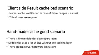 Client side Result cache bad scenario
• Instant cache invalidation in case of data changes is a must
• Thin drivers are required
• There is fine middle-tier developers team
• Middle tier uses a lot of SQL without any caching layer
• There are DB server hardware limitations
Hand-made cache good scenario
 