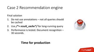 Case 2 Recommendation engine
Final solution
1. Do not use annotations – not all queries should
be cached
2. Use /*+ result...