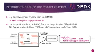 3
Methods to Reduce the Packet Number
u Use	large	Maximum	Transmission	Unit	(MTU)
u MTU	size	depends	on	physical	links L
u Use	network	interface	card	(NIC)	features:	Large	Receive	Offload	(LRO),	
TCP	Segmentation	Offload	(TSO)	and	UDP	Fragmentation	Offload	(UFO)
Application
...
fewer large
packets
Egress
direction: large packets
LRO
NIC
Ingress
direction:
...
TSO/UFO
Drawbacks:
• Only support TCP and UDP
• Not all NICs support LRO/TSO/UFO
 