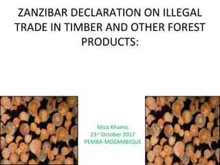 ZANZIBAR DECLARATION ON ILLEGAL
TRADE IN TIMBER AND OTHER FOREST
PRODUCTS:
Miza Khamis
23rd
October 2017
PEMBA-MOZAMBIQUE
 