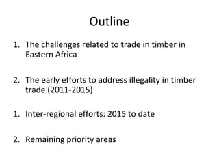 Outline
1. The challenges related to trade in timber in
Eastern Africa
2. The early efforts to address illegality in timbe...