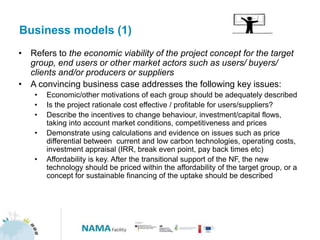 Business models (1)
• Refers to the economic viability of the project concept for the target
group, end users or other market actors such as users/ buyers/
clients and/or producers or suppliers
• A convincing business case addresses the following key issues:
• Economic/other motivations of each group should be adequately described
• Is the project rationale cost effective / profitable for users/suppliers?
• Describe the incentives to change behaviour, investment/capital flows,
taking into account market conditions, competitiveness and prices
• Demonstrate using calculations and evidence on issues such as price
differential between current and low carbon technologies, operating costs,
investment appraisal (IRR, break even point, pay back times etc)
• Affordability is key. After the transitional support of the NF, the new
technology should be priced within the affordability of the target group, or a
concept for sustainable financing of the uptake should be described
 