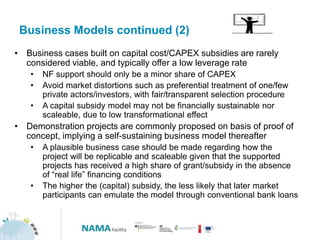 Business Models continued (2)
• Business cases built on capital cost/CAPEX subsidies are rarely
considered viable, and typically offer a low leverage rate
• NF support should only be a minor share of CAPEX
• Avoid market distortions such as preferential treatment of one/few
private actors/investors, with fair/transparent selection procedure
• A capital subsidy model may not be financially sustainable nor
scaleable, due to low transformational effect
• Demonstration projects are commonly proposed on basis of proof of
concept, implying a self-sustaining business model thereafter
• A plausible business case should be made regarding how the
project will be replicable and scaleable given that the supported
projects has received a high share of grant/subsidy in the absence
of “real life” financing conditions
• The higher the (capital) subsidy, the less likely that later market
participants can emulate the model through conventional bank loans
 