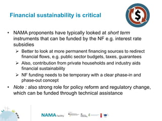 Financial sustainability is critical
• NAMA proponents have typically looked at short term
instruments that can be funded by the NF e.g. interest rate
subsidies
 Better to look at more permanent financing sources to redirect
financial flows, e.g. public sector budgets, taxes, guarantees
 Also, contribution from private households and industry aids
financial sustainability
 NF funding needs to be temporary with a clear phase-in and
phase-out concept
• Note : also strong role for policy reform and regulatory change,
which can be funded through technical assistance
 