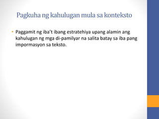 Pagkuhang kahuluganmula sa konteksto
• Paggamit ng iba’t ibang estratehiya upang alamin ang
kahulugan ng mga di-pamilyar na salita batay sa iba pang
impormasyon sa teksto.
 