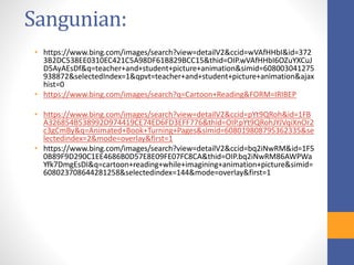 Sangunian:
• https://www.bing.com/images/search?view=detailV2&ccid=wVAfHHbI&id=372
3B2DC538EE0310EC421C5A98DF61B829BCC15&thid=OIP.wVAfHHbI6OZuYXCuJ
D5AyAEsDf&q=teacher+and+student+picture+animation&simid=608003041275
938872&selectedIndex=1&qpvt=teacher+and+student+picture+animation&ajax
hist=0
• https://www.bing.com/images/search?q=Cartoon+Reading&FORM=IRIBEP
• https://www.bing.com/images/search?view=detailV2&ccid=pYt9QRoh&id=1FB
A326854B538992D974419CE74ED6FD3EFF776&thid=OIP.pYt9QRohJYJVqiXnOr2
c3gCmBy&q=Animated+Book+Turning+Pages&simid=608019808795362335&se
lectedindex=2&mode=overlay&first=1
• https://www.bing.com/images/search?view=detailV2&ccid=bq2iNwRM&id=1F5
0B89F9D290C1EE4686B0D57E8E09FE07FC8CA&thid=OIP.bq2iNwRM86AWPWa
Yfk7DmgEsDI&q=cartoon+reading+while+imagining+animation+picture&simid=
608023708644281258&selectedindex=144&mode=overlay&first=1
 