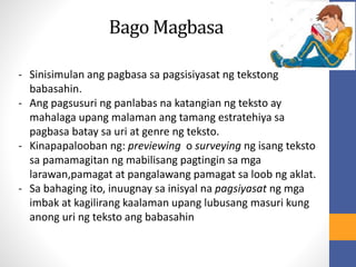 Bago Magbasa
- Sinisimulan ang pagbasa sa pagsisiyasat ng tekstong
babasahin.
- Ang pagsusuri ng panlabas na katangian ng teksto ay
mahalaga upang malaman ang tamang estratehiya sa
pagbasa batay sa uri at genre ng teksto.
- Kinapapalooban ng: previewing o surveying ng isang teksto
sa pamamagitan ng mabilisang pagtingin sa mga
larawan,pamagat at pangalawang pamagat sa loob ng aklat.
- Sa bahaging ito, inuugnay sa inisyal na pagsiyasat ng mga
imbak at kagilirang kaalaman upang lubusang masuri kung
anong uri ng teksto ang babasahin
 