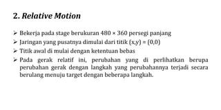 2. Relative Motion
 Bekerja pada stage berukuran 480 × 360 persegi panjang
 Jaringan yang pusatnya dimulai dari titik (x,y) = (0,0)
 Titik awal di mulai dengan ketentuan bebas
 Pada gerak relatif ini, perubahan yang di perlihatkan berupa
perubahan gerak dengan langkah yang perubahannya terjadi secara
berulang menuju target dengan beberapa langkah.
 